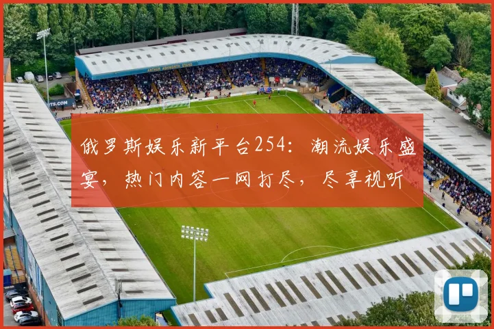 俄罗斯娱乐新平台254：潮流娱乐盛宴，热门内容一网打尽，尽享视听盛宴