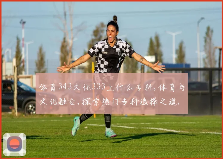 体育343文化333上什么专科,体育与文化融合,探索热门专科选择之道,一网打尽